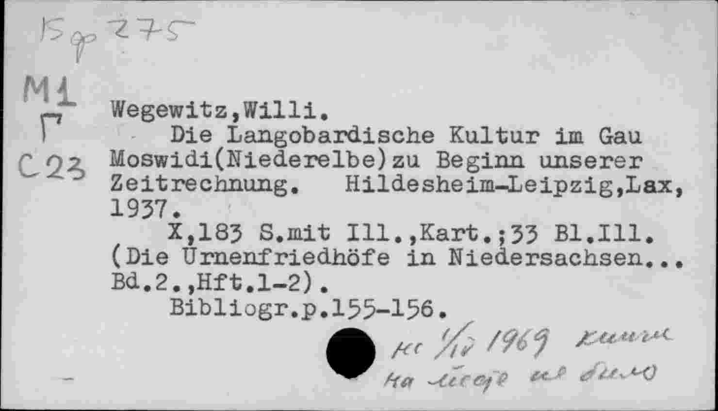 ﻿Ml г
C2ê>
Wegewitz,Willi.
Die Langobardische Kultur im Gau Moswidi(Nlederelbe)zu Beginn unserer Zeitrechnung.	Hildesheim-Leipzig,Lax
1937.
X,183 S.mit Ill.,Kart.;33 Bl.Ill. (Die Urnenfriedhöfe in Niedersachsen.. Bd.2.,Hft.l-2).
Bibliogr.p.155-156.
•	/9^